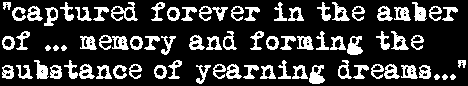 '...captured forever in the amber of ... memory and forming the substance of yearning dreams...'