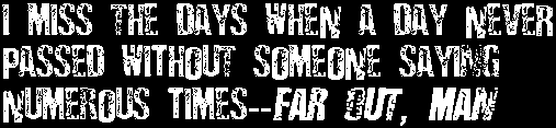 I miss the days when a day never passed without someone saying numerous times--far out, man